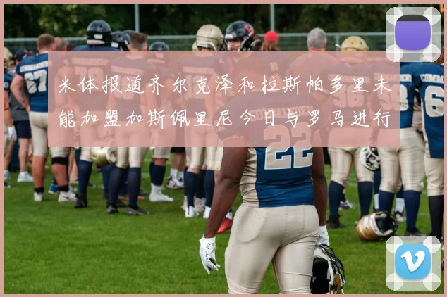 米体报道齐尔克泽和拉斯帕多里未能加盟加斯佩里尼今日与罗马进行会谈