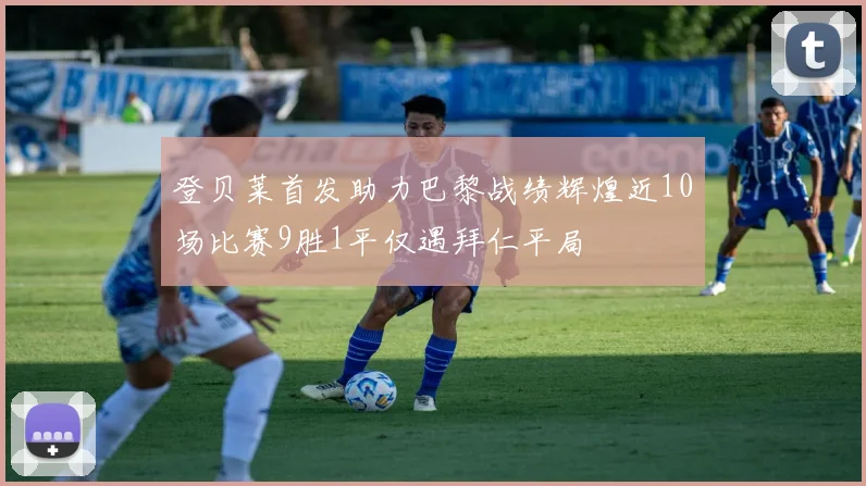 登贝莱首发助力巴黎战绩辉煌近10场比赛9胜1平仅遇拜仁平局
