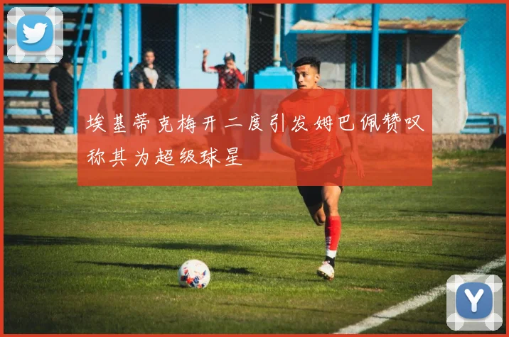 埃基蒂克梅开二度引发姆巴佩赞叹称其为超级球星