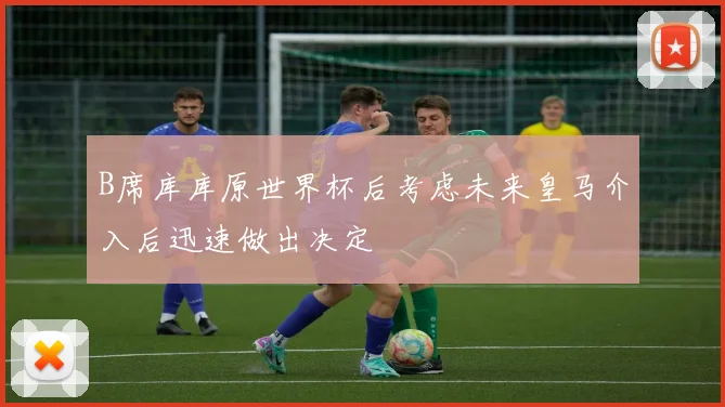 B席库库原世界杯后考虑未来皇马介入后迅速做出决定