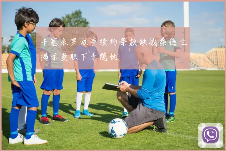 卡塞米罗放弃续约条款缺战桑德兰揭示曼联下季隐忧