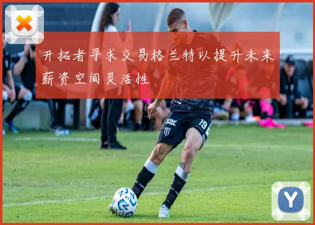 开拓者寻求交易格兰特以提升未来薪资空间灵活性