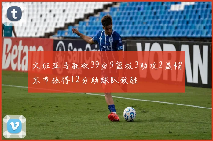 文班亚马狂砍39分9篮板3助攻2盖帽末节独得12分助球队致胜