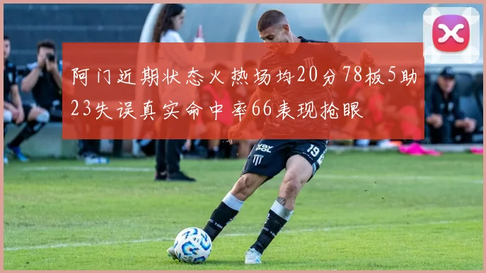 阿门近期状态火热场均20分78板5助23失误真实命中率66表现抢眼