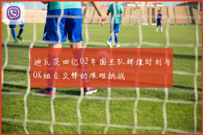 迪瓦茨回忆02年国王队辉煌时刻与OK组合交锋的艰难挑战
