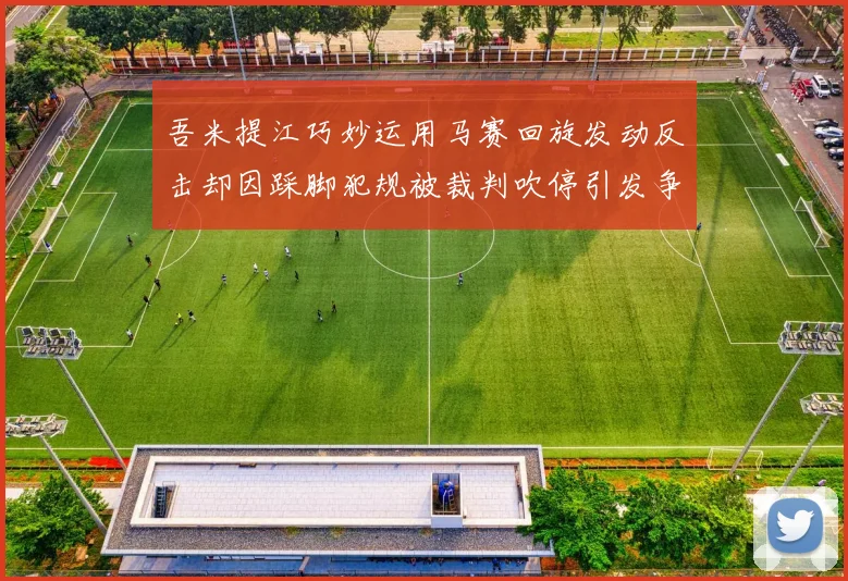 吾米提江巧妙运用马赛回旋发动反击却因踩脚犯规被裁判吹停引发争议