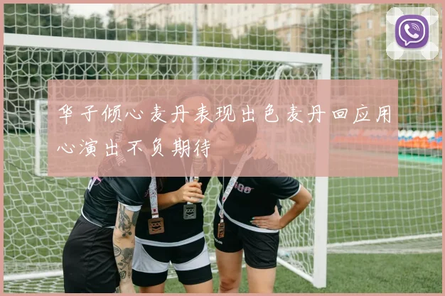华子倾心麦丹表现出色麦丹回应用心演出不负期待
