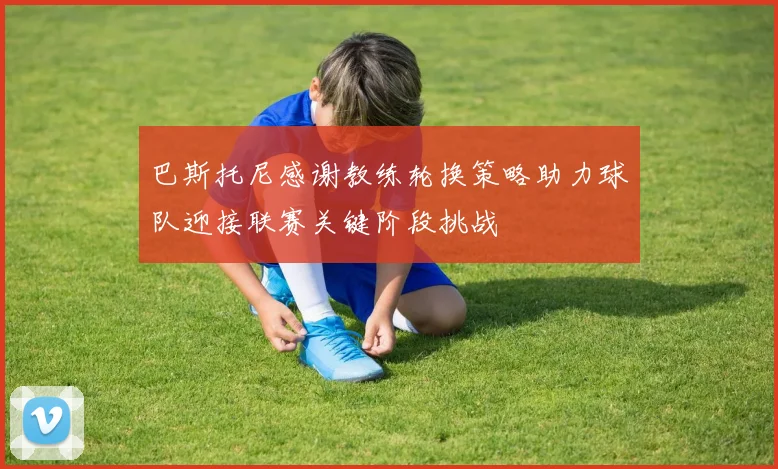 巴斯托尼感谢教练轮换策略助力球队迎接联赛关键阶段挑战