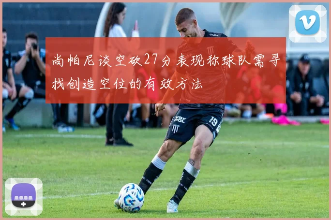 尚帕尼谈空砍27分表现称球队需寻找创造空位的有效方法