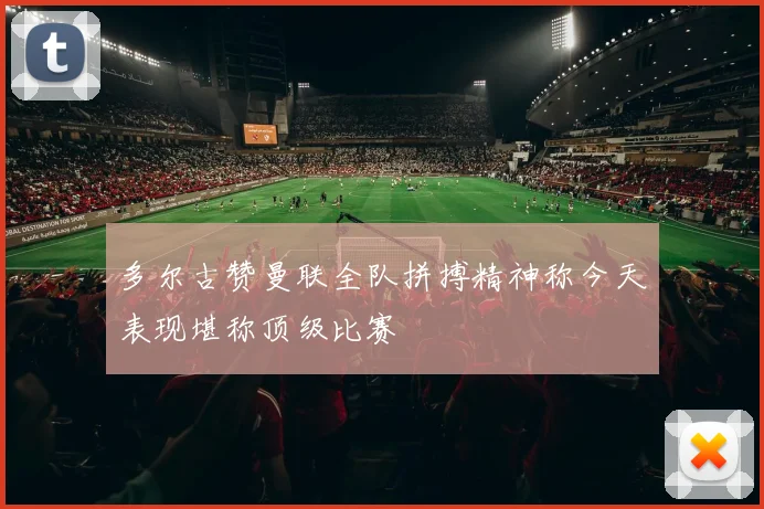 多尔古赞曼联全队拼搏精神称今天表现堪称顶级比赛