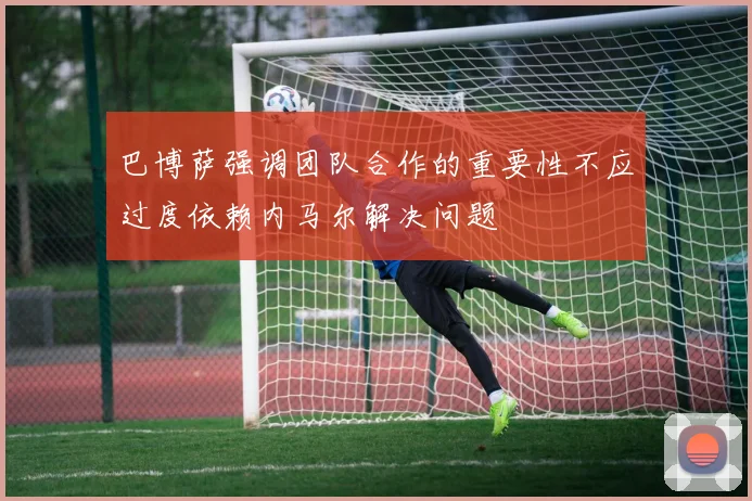 巴博萨强调团队合作的重要性不应过度依赖内马尔解决问题