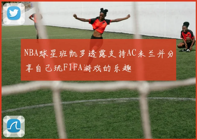 NBA球星班凯罗透露支持AC米兰并分享自己玩FIFA游戏的乐趣