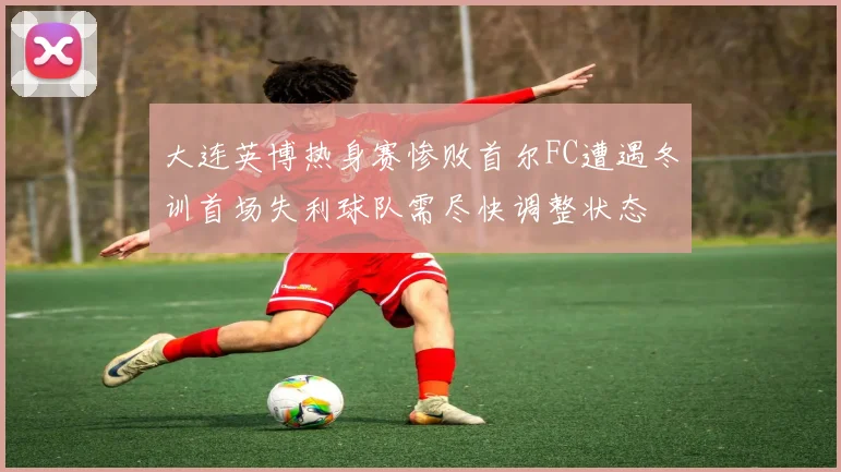 大连英博热身赛惨败首尔FC遭遇冬训首场失利球队需尽快调整状态