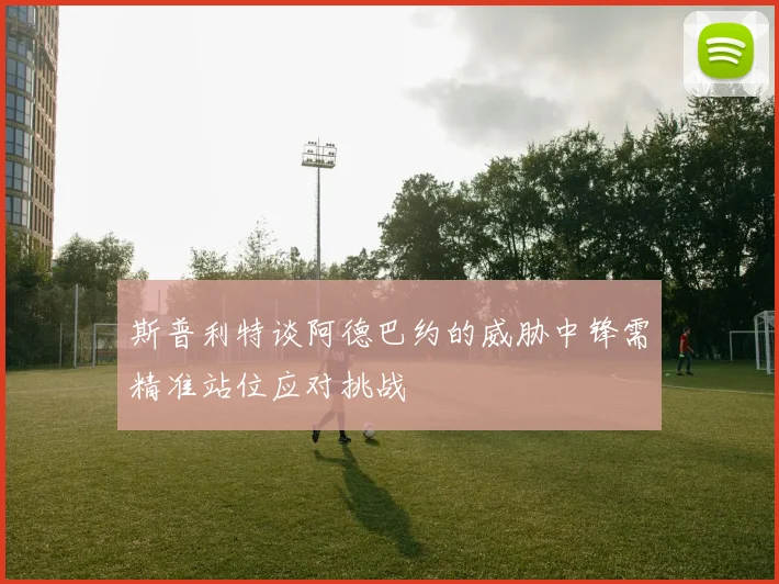 斯普利特谈阿德巴约的威胁中锋需精准站位应对挑战
